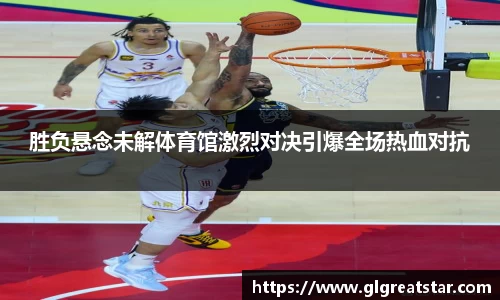胜负悬念未解体育馆激烈对决引爆全场热血对抗